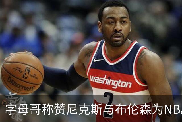 字母哥称赞尼克斯与布伦森为NBA顶尖代表